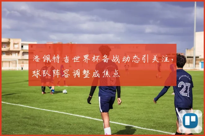 洛佩特吉世界杯备战动态引关注，球队阵容调整成焦点