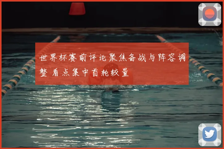世界杯赛前评论聚焦备战与阵容调整 看点集中首轮较量