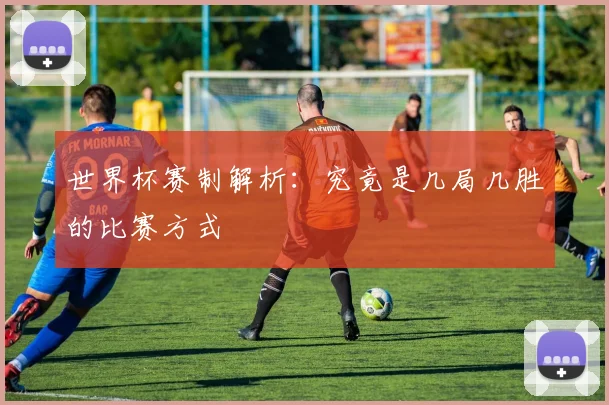 世界杯赛制解析：究竟是几局几胜的比赛方式