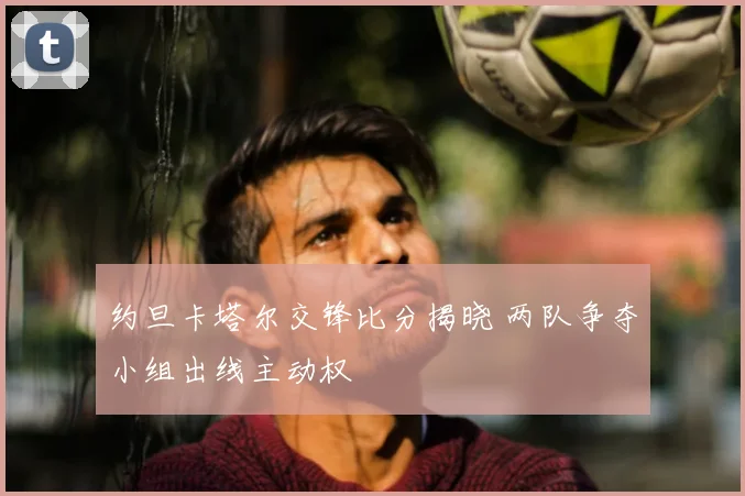 约旦卡塔尔交锋比分揭晓 两队争夺小组出线主动权