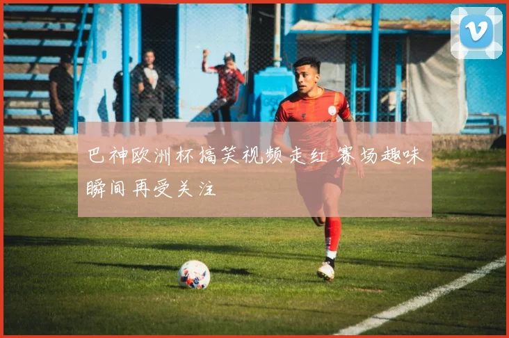 巴神欧洲杯搞笑视频走红 赛场趣味瞬间再受关注