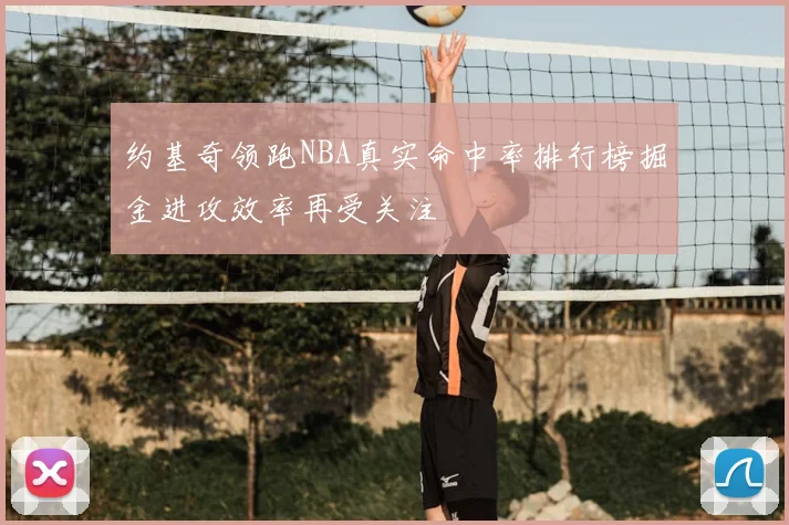 约基奇领跑NBA真实命中率排行榜掘金进攻效率再受关注