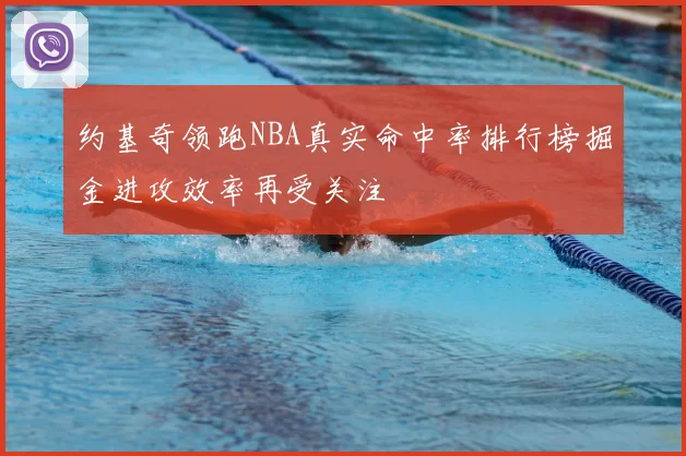 约基奇领跑NBA真实命中率排行榜掘金进攻效率再受关注