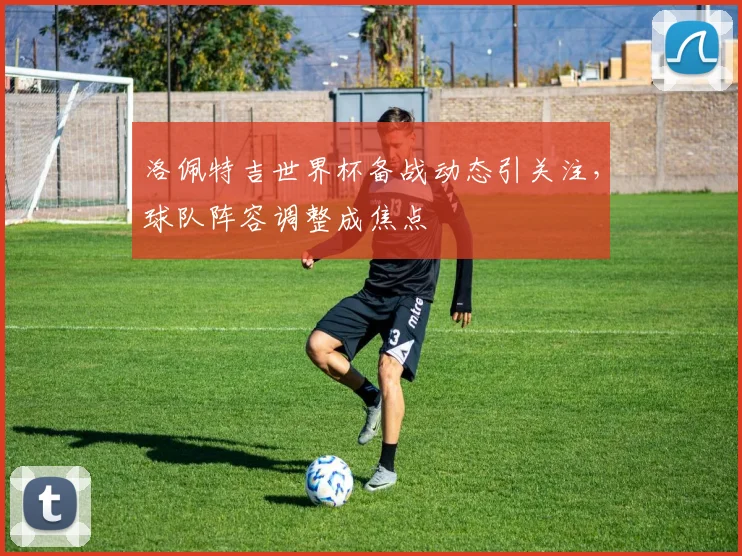 洛佩特吉世界杯备战动态引关注，球队阵容调整成焦点