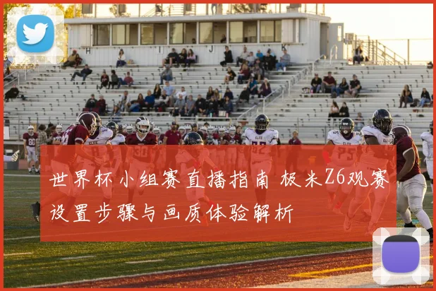 世界杯小组赛直播指南 极米Z6观赛设置步骤与画质体验解析