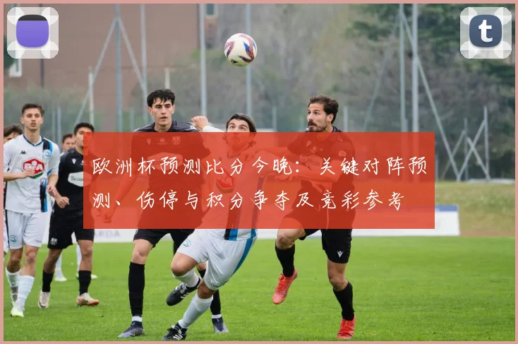 欧洲杯预测比分今晚：关键对阵预测、伤停与积分争夺及竞彩参考