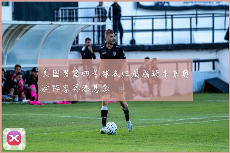 美国男篮四号球衣归属成疑东京奥运阵容再添悬念