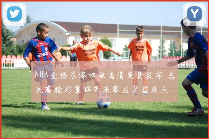 NBA全场录像回放高清免费发布 总决赛精彩集锦带来赛后复盘看点