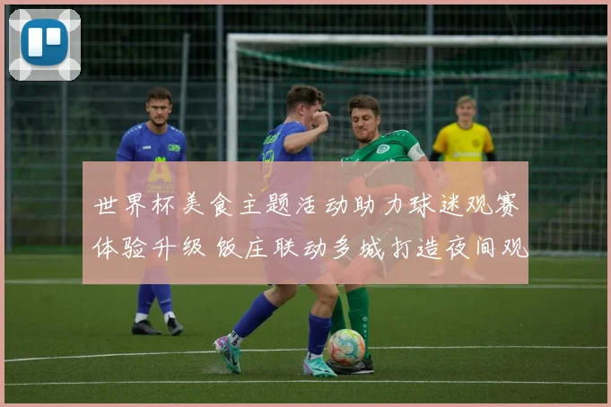 世界杯美食主题活动助力球迷观赛体验升级 饭庄联动多城打造夜间观赛场景
