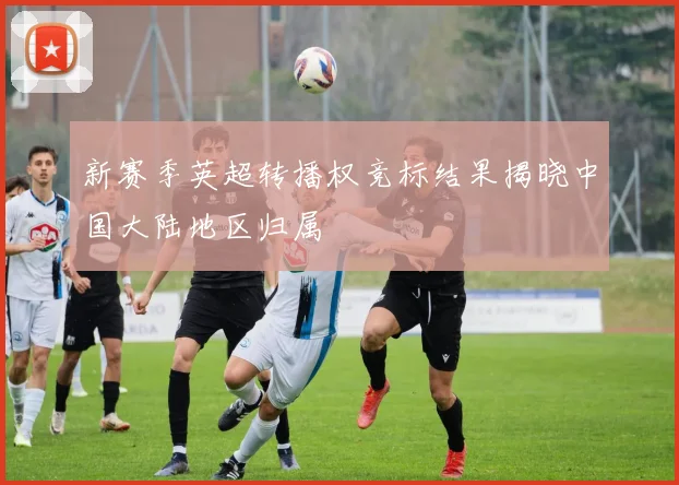 新赛季英超转播权竞标结果揭晓中国大陆地区归属