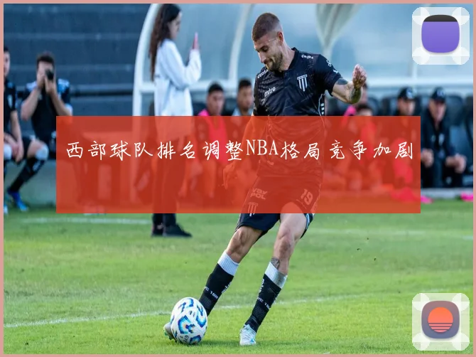 西部球队排名调整NBA格局竞争加剧