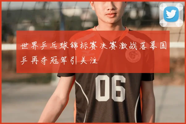世界乒乓球锦标赛决赛激战落幕国乒再夺冠军引关注