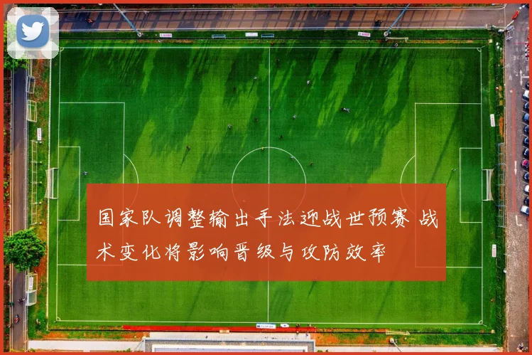 国家队调整输出手法迎战世预赛 战术变化将影响晋级与攻防效率