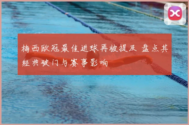 梅西欧冠最佳进球再被提及 盘点其经典破门与赛事影响