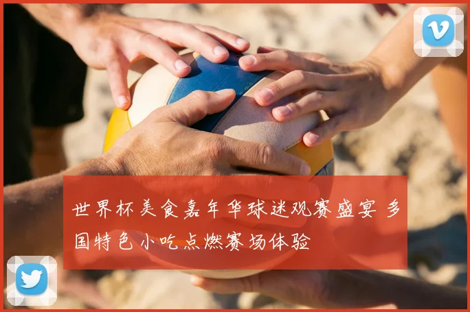世界杯美食嘉年华球迷观赛盛宴 多国特色小吃点燃赛场体验