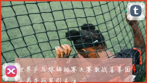 世界乒乓球锦标赛决赛激战落幕国乒再夺冠军引关注