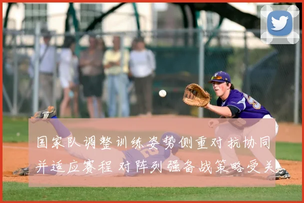 国家队调整训练姿势侧重对抗协同并适应赛程 对阵列强备战策略受关注
