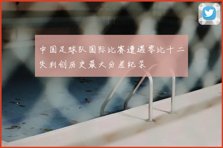 中国足球队国际比赛遭遇零比十二失利创历史最大分差纪录