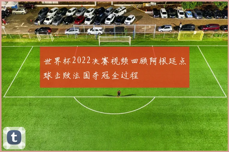 世界杯2022决赛视频回顾阿根廷点球击败法国夺冠全过程