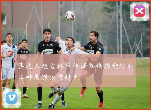 奥运火炬吉林市传递路线揭晓松花江畔展现冰雪特色