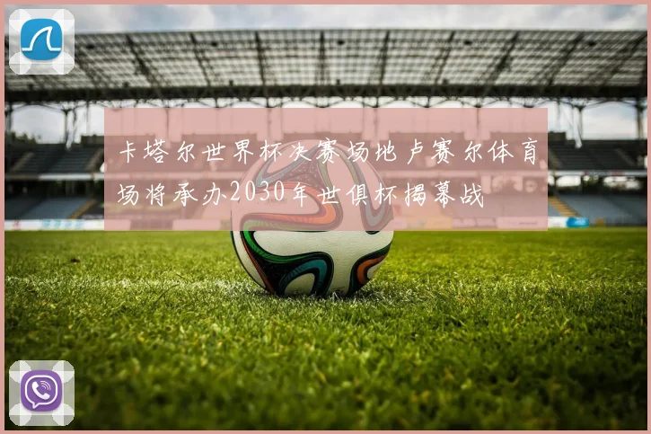 卡塔尔世界杯决赛场地卢赛尔体育场将承办2030年世俱杯揭幕战