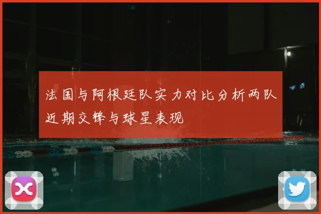 法国与阿根廷队实力对比分析两队近期交锋与球星表现