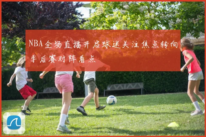 NBA全场直播开启球迷关注焦点转向季后赛对阵看点