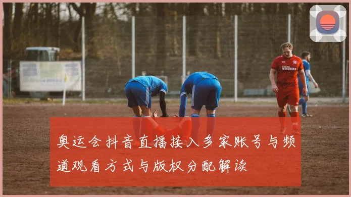 奥运会抖音直播接入多家账号与频道观看方式与版权分配解读