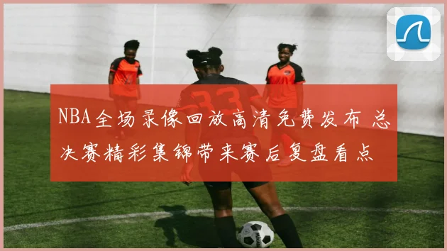 NBA全场录像回放高清免费发布 总决赛精彩集锦带来赛后复盘看点
