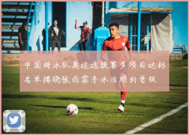 中国游泳队奥运选拔赛多项目达标名单揭晓张雨霏李冰洁顺利晋级