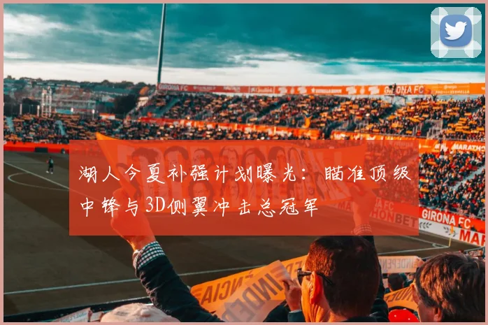 湖人今夏补强计划曝光：瞄准顶级中锋与3D侧翼冲击总冠军